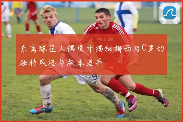 乐高球星人偶设计揭秘梅西与C罗的独特风格与版本差异